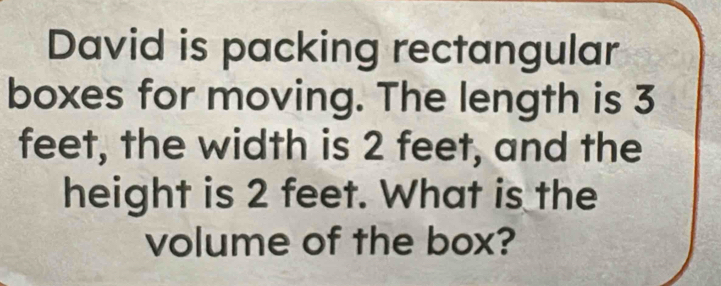 David is packing rectangular 
boxes for moving. The length is 3
feet, the width is 2 feet, and the 
height is 2 feet. What is the 
volume of the box?