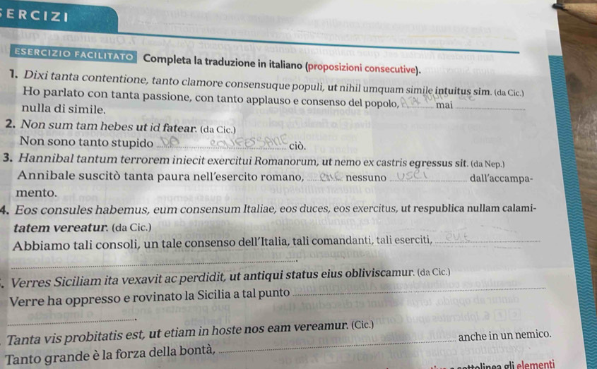 ERCIZI 
ESERCIZIO FACILITATO Completa la traduzione in italiano (proposizioni consecutive). 
1. Dixi tanta contentione, tanto clamore consensuque populi, ut nihil umquam simile intuitus sim. (da Cic.) 
Ho parlato con tanta passione, con tanto applauso e consenso del popolo, 
nulla di simile. _mai_ 
2. Non sum tam hebes ut id fatear. (da Cic.) 
Non sono tanto stupido _ciò. 
3. Hannibal tantum terrorem iniecit exercitui Romanorum, ut nemo ex castris egressus sit. (da Nep.) 
Annibale suscitò tanta paura nell’esercito romano, _nessuno _dall´accampa- 
mento. 
4. Eos consules habemus, eum consensum Italiae, eos duces, eos exercitus, ut respublica nullam calami- 
tatem vereatur. (da Cic.) 
Abbiamo tali consoli, un tale consenso dell’Italia, tali comandanti, tali eserciti,_ 
_ 
. Verres Siciliam ita vexavit ac perdidit, ut antiqui status eius obliviscamur. (da Cic.) 
Verre ha oppresso e rovinato la Sicilia a tal punto 
_ 
_ 
Tanta vis probitatis est, ut etiam in hoste nos eam vereamur. (Cic.) 
Tanto grande è la forza della bontà, _anche in un nemico.