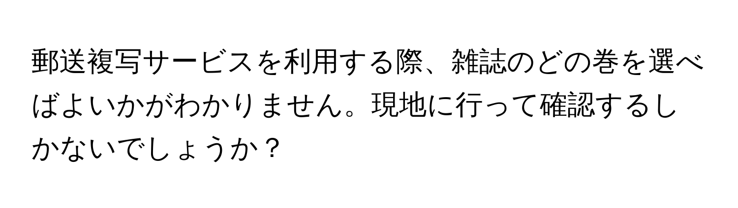 郵送複写サービスを利用する際、雑誌のどの巻を選べばよいかがわかりません。現地に行って確認するしかないでしょうか？