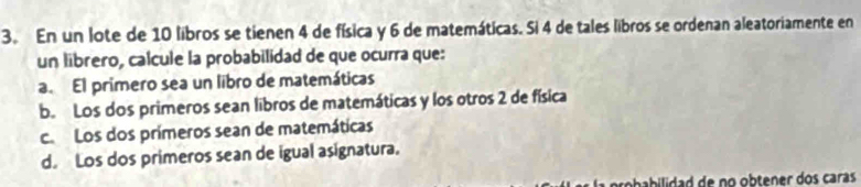 En un lote de 10 libros se tienen 4 de física y 6 de matemáticas. Si 4 de tales libros se ordenan aleatoriamente en
un librero, calcule la probabilidad de que ocurra que:
a. El primero sea un libro de matemáticas
b. Los dos primeros sean libros de matemáticas y los otros 2 de física
ca Los dos prímeros sean de matemáticas
d. Los dos primeros sean de igual asignatura.
rbbiida d de no obtener dos caras