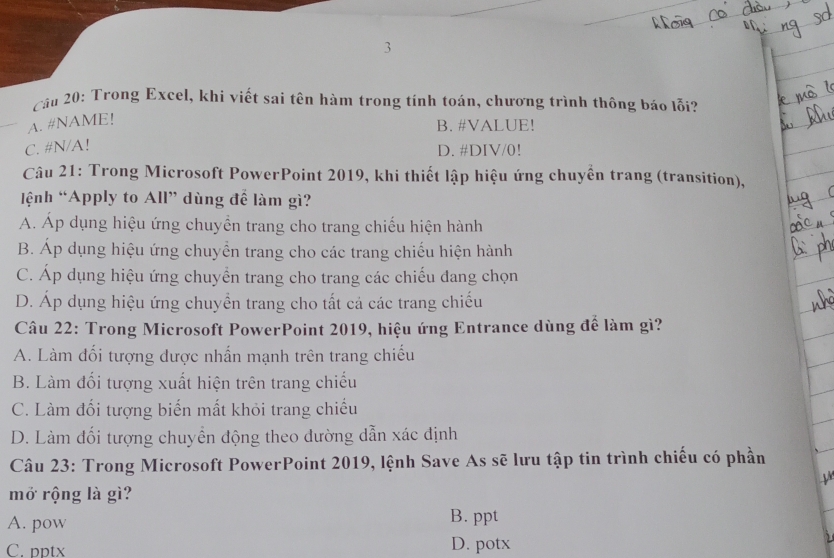 Trong Excel, khi viết sai tên hàm trong tính toán, chương trình thông báo lỗi?
A. #NAME!
B. #VALUE!
C. # N/A!
D. #DIV/0!
Câu 21: Trong Microsoft PowerPoint 2019, khi thiết lập hiệu ứng chuyền trang (transition),
ệnh “Apply to All” dùng để làm gì?
A. Áp dụng hiệu ứng chuyền trang cho trang chiếu hiện hành
B. Áp dụng hiệu ứng chuyển trang cho các trang chiếu hiện hành
C. Áp dụng hiệu ứng chuyển trang cho trang các chiếu dang chọn
D. Áp dụng hiệu ứng chuyển trang cho tất cả các trang chiếu
Câu 22: Trong Microsoft PowerPoint 2019, hiệu ứng Entrance dùng để làm gì?
A. Làm đối tượng được nhấn mạnh trên trang chiếu
B. Làm đối tượng xuất hiện trên trang chiếu
C. Làm đối tượng biến mất khỏi trang chiếu
D. Làm đối tượng chuyển động theo dường dẫn xác định
Câu 23: Trong Microsoft PowerPoint 2019, lệnh Save As sẽ lưu tập tin trình chiếu có phần
mở rộng là gì?
A. pow
B. ppt
C. pptx D. potx