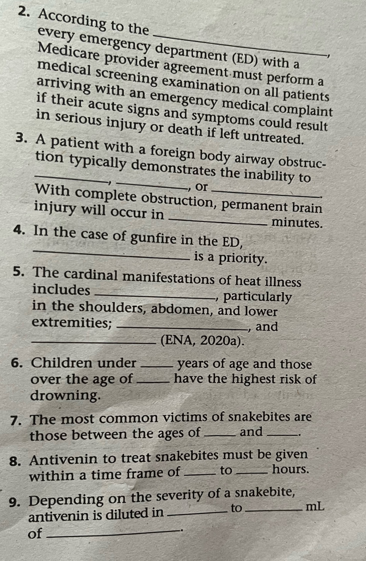 According to the 
every emergency department (ED) with a 
1 
Medicare provider agreement must perform a 
medical screening examination on all patients 
arriving with an emergency medical complaint 
if their acute signs and symptoms could result 
in serious injury or death if left untreated. 
3. A patient with a foreign body airway obstruc- 
_ 
_tion typically demonstrates the inability to 
, or 
With complete obstruction, permanent brain 
injury will occur in _ minutes. 
_ 
4. In the case of gunfire in the ED, 
is a priority. 
5. The cardinal manifestations of heat illness 
includes _, particularly 
in the shoulders, abdomen, and lower 
extremities; _, and 
_(ENA, 2020a). 
6. Children under_ years of age and those 
over the age of _have the highest risk of 
drowning. 
7. The most common victims of snakebites are 
those between the ages of _and _. 
8. Antivenin to treat snakebites must be given 
within a time frame of _to_ hours. 
9. Depending on the severity of a snakebite, 
antivenin is diluted in_ 
to_ 
mL 
of 
_ 
.