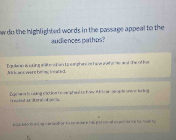 ow do the highlighted words in the passage appeal to the 
audiences pathos?
Equiano is using alliteration to emphasize how awful he and the other
Africans were being treated.
Equiano is using diction to emphasize how African people were being
treated as literal objects.
Equiano is using metaphor to compare his personal experience to reality.