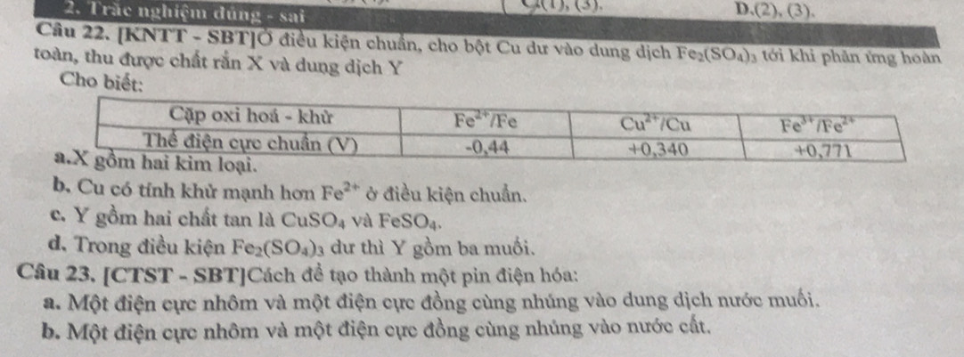 Trăc nghiệm đúng - sai
u(1),(3).
D. (2),(3).
Câu 22. [KNTT - SBT]Ở điều kiện chuẩn, cho bột Cu dư vào dung dịch Fe_2(SO_4)_3 3 tới khi phân ứng hoàn
toàn, thu được chất rắn X và dung dịch Y
Cho biết:
b. Cu có tính khử mạnh hơn Fe^(2+) ở điều kiện chuẩn.
c. Y gồm hai chất tan là Cu: SO_4 và FeSO_4.
d. Trong điều kiện Fe_2(SO_4) 3 dư thì Y gồm ba muối.
Câu 23. [CTST - SBT]Cách đề tạo thành một pin điện hóa:
a. Một điện cực nhôm và một điện cực đồng cùng nhúng vào dung dịch nước muối.
b. Một điện cực nhôm và một điện cực đồng cùng nhủng vào nước cất.