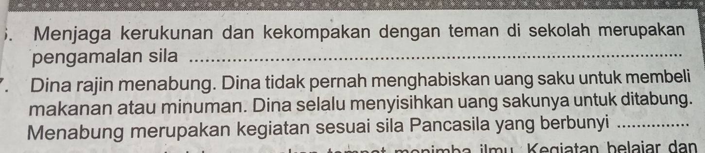 ). Menjaga kerukunan dan kekompakan dengan teman di sekolah merupakan 
pengamalan sila_ 
. Dina rajin menabung. Dina tidak pernah menghabiskan uang saku untuk membeli 
makanan atau minuman. Dina selalu menyisihkan uang sakunya untuk ditabung. 
Menabung merupakan kegiatan sesuai sila Pancasila yang berbunyi_