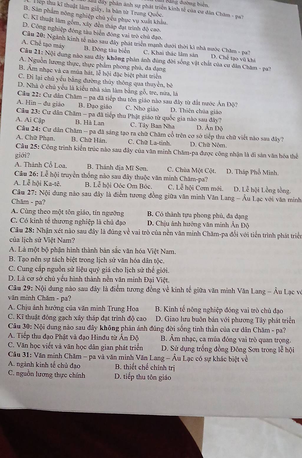 Bằng đường biến.
:  Tếp thu kĩ thuật làm giấy, la bàn từ Trung Quốc.
Sau đây phản ánh sự phát triển kinh tế của cư dân Chăm - pa?
B. Sản phẩm nông nghiệp chủ yểu phục vụ xuất khẩu.
C. Kĩ thuật làm gồm, xây đến tháp đạt trình độ cao.
D. Công nghiệp đóng tàu biển đóng vai trò chủ đạo.
Câu 20: Ngành kinh tế nào sau đây phát triển mạnh dưới thời kì nhà nước Chăm - pa?
A. Chế tạo máy B. Đóng tàu biển C. Khai thác lâm sản D. Chế tạo vũ khí
Câu 21: Nội dung nào sau đây không phản ánh đúng đời sống vật chất của cư dân Chăm - pa?
A. Nguồn lương thực, thực phẩm phong phú, đa dạng
B. Âm nhạc và ca múa hát, lễ hội đặc biệt phát triển
C. Đi lại chủ yếu bằng đường thủy thông qua thuyền, bò
D. Nhà ở chủ yếu là kiểu nhà sàn làm bằng gỗ, tre, nứa, lá
Câu 22: Cư dân Chăm - pa đã tiếp thu tôn giáo nào sau đây từ đất nước Ấn Độ?
A. Hin - đu giáo B. Đạo giáo C. Nho giáo D. Thiên chúa giáo
Câu 23: Cư dân Chăm - pa đã tiếp thu Phật giáo từ quốc gia nào sau đây?
A. Ai Cập B. Hà Lan C. Tây Ban Nha D. Ấn Độ
Câu 24: Cư dân Chăm -- pa đã sáng tạo ra chữ Chăm cổ trên cơ sở tiếp thu chữ viết nào sau đây?
A. Chữ Phạn. B. Chữ Hán. C. Chữ La-tinh. D. Chữ Nôm.
Câu 25: Công trình kiến trúc nào sau đây của văn minh Chăm-pa được công nhận là di sản văn hóa thể
giới?
A. Thành Cổ Loa.  B. Thánh địa Mĩ Sơn. C. Chùa Một Cột. D. Tháp Phổ Minh.
Câu 26: Lễ hội truyền thống nào sau đây thuộc văn minh Chăm-pa?
A. Lễ hội Ka-tê. B. Lễ hội Oóc Om Bóc. C. Lễ hội Cơm mới. D. Lễ hội Lồng tồng.
Câu 27: Nội dung nào sau đây là điểm tương đồng giữa văn minh Văn Lang - Âu Lạc với văn minh
Chăm - pa?
A. Cùng theo một tôn giáo, tín ngưỡng  B. Có thành tựu phong phú, đa dạng
C. Có kinh tế thương nghiệp là chủ đạo  D. Chịu ảnh hưởng văn minh Ấn Độ
Câu 28: Nhận xét nào sau đây là đúng về vai trò của nền văn minh Chăm-pa đối với tiến trình phát triển
của lịch sử Việt Nam?
A. Là một bộ phận hình thành bản sắc văn hóa Việt Nam.
B. Tạo nên sự tách biệt trong lịch sử văn hóa dân tộc.
C. Cung cấp nguồn sử liệu quý giá cho lịch sử thế giới.
D. Là cơ sở chủ yếu hình thành nền văn minh Đại Việt.
Câu 29: Nội dung nào sau đây là điểm tương đồng về kinh tế giữa văn minh Văn Lang - Âu Lạc vô
văn minh Chăm - pa?
A. Chịu ảnh hưởng của văn minh Trung Hoa B. Kinh tế nông nghiệp đóng vai trò chủ đạo
C. Kĩ thuật đóng gạch xây tháp đạt trình độ cao  D. Giao lưu buôn bán với phương Tây phát triền
Câu 30: Nội dung nào sau đây không phản ánh đúng đời sống tinh thần của cư dân Chăm - pa?
A. Tiếp thu đạo Phật và đạo Hinđu từ Ấn Độ B. Âm nhạc, ca múa đóng vai trò quan trọng.
C. Văn học viết và văn học dân gian phát triển  D. Sử dụng trống đồng Đông Sơn trong lễ hội
Câu 31: Văn minh Chăm - pa và văn minh Văn Lang - Âu Lạc có sự khác biệt về
A. ngành kinh tế chủ đạo  B. thiết chế chính trị
C. nguồn lương thực chính D. tiếp thu tôn giáo