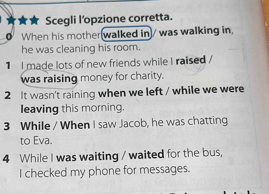 Scegli l’opzione corretta.
a When his mother(walked in)/ was walking in,
he was cleaning his room.
1 I made lots of new friends while I raised /
was raising money for charity.
2 It wasn't raining when we left / while we were
leaving this morning.
3 While / When I saw Jacob, he was chatting
to Eva.
4 While I was waiting / waited for the bus,
I checked my phone for messages.