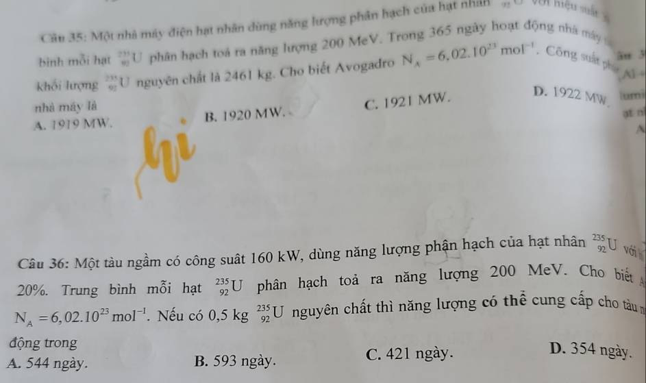 Cân 35: Một nhà máy điện hạt nhân dùng năng hượng phân hạch của hạt nhàn Ji hiệu sất 
binh mỗi hạt _(90)^(231)U phân hạch toá ra năng lượng 200 MeV. Trong 365 ngày hoạt động nhà máy 
khối lượng frac (23)^(23)U nguyên chất là 2461 kg. Cho biết Avogadro N_A=6,02.10^(23)mol^(-1) Công suất phụ âu 3
A1 ÷
nhà máy là
A. 1919 MW. B. 1920 MW. C. 1921 MW.
D. 1922 MW um
at ni
A
Câu 36: Một tàu ngầm có công suất 160 kW, dùng năng lượng phận hạch của hạt nhân _(92)^(235)U với
20%. Trung bình mỗi hạt _(92)^(235)U phân hạch toả ra năng lượng 200 MeV. Cho biết
N_A=6,02.10^(23)mol^(-1). Nếu có 0. 5 kg _(92)^(235)U nguyên chất thì năng lượng có thể cung cấp cho tàu n
động trong
A. 544 ngày. B. 593 ngày. C. 421 ngày.
D. 354 ngày.