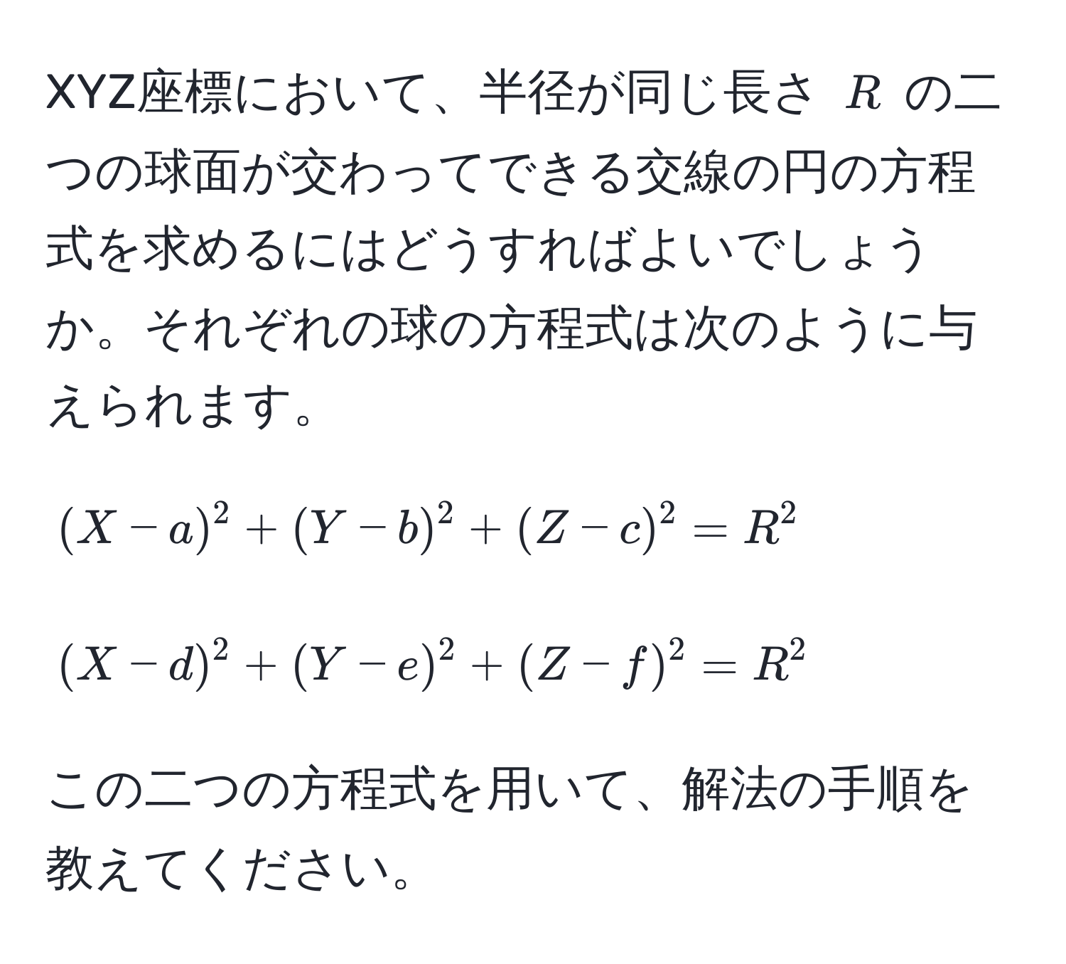 XYZ座標において、半径が同じ長さ $R$ の二つの球面が交わってできる交線の円の方程式を求めるにはどうすればよいでしょうか。それぞれの球の方程式は次のように与えられます。[(X-a)^2 + (Y-b)^2 + (Z-c)^2 = R^2] [(X-d)^2 + (Y-e)^2 + (Z-f)^2 = R^2]この二つの方程式を用いて、解法の手順を教えてください。