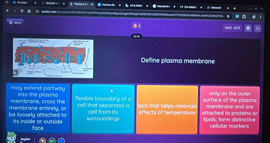 My Apps BIOLOGY 1 + O Playing a G。 x Harrison Bio Art & Artists x Describe the (no subject) Minecraft 
quizizz.com/join/game/U2FsdGVkX1%252FRAvpSi20GEgvkBguQGugim3fClxgG%252FUKh%252FrfIHhfsnxcHV7%252B34UAMEWorJxlA8%252BG!P40L ☆ 
) 43rd 
2 9603 6273 * 
15/15 
Define plasma membrane 
may extend partway 
into the plasma only on the outer 
membrane, cross the flexible boundary of a surface of the plasma 
membrane entirely, or cell that separates a lipid that helps minimize membrane and are 
cell from its effects of temperature attached to proteins or 
be loosely attached to surroundings 
its inside or outside lipids; form distinctive 
face cellular markers 
Jaylen