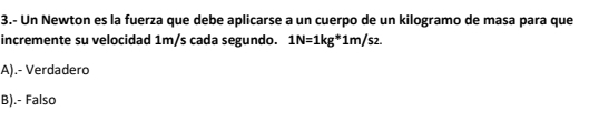 3.- Un Newton es la fuerza que debe aplicarse a un cuerpo de un kilogramo de masa para que
incremente su velocidad 1m/s cada segundo. 1N=1kg*1m/s2.
A).- Verdadero
B).- Falso