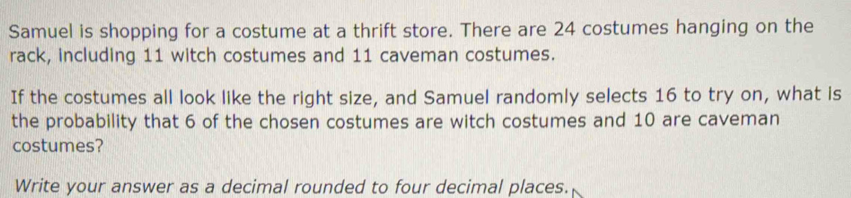 Samuel is shopping for a costume at a thrift store. There are 24 costumes hanging on the 
rack, including 11 witch costumes and 11 caveman costumes. 
If the costumes all look like the right size, and Samuel randomly selects 16 to try on, what is 
the probability that 6 of the chosen costumes are witch costumes and 10 are caveman 
costumes? 
Write your answer as a decimal rounded to four decimal places.