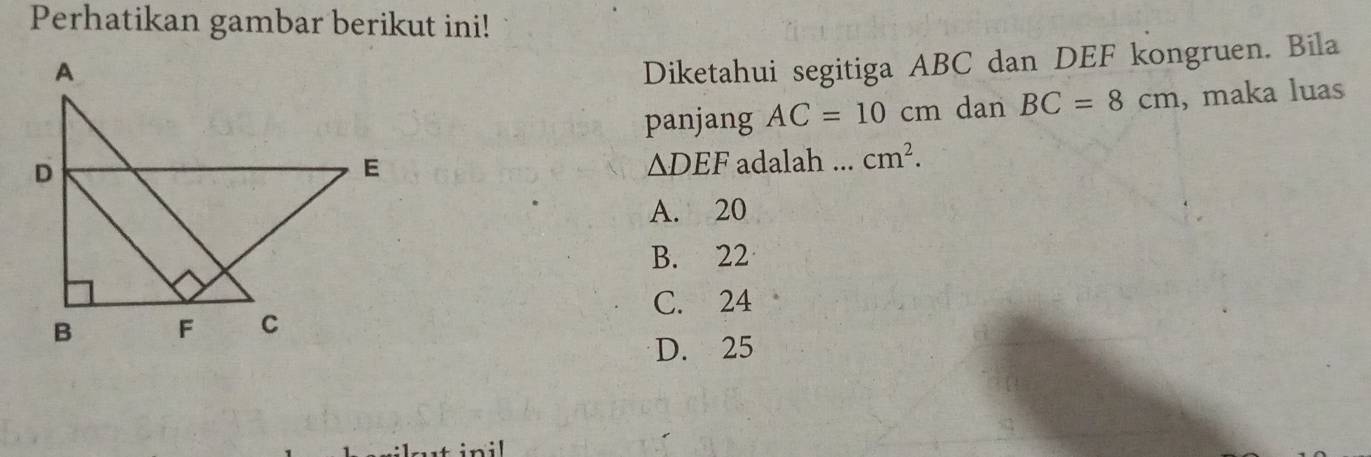 Perhatikan gambar berikut ini!
Diketahui segitiga ABC dan DEF kongruen. Bila
panjang AC=10cm dan BC=8cm , maka luas
adalah ... cm^2.
△ DEF
A. 20
B. 22
C. 24
D. 25