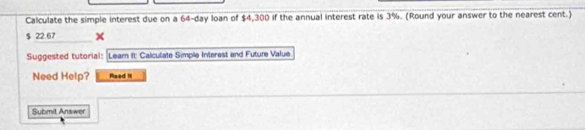 Calculate the simple interest due on a 64-day loan of $4,300 if the annual interest rate is 3%. (Round your answer to the nearest cent.)
$ 22.67
Suggested tutorial: Learn It: Calculate Simple Interest and Future Value 
Need Help? Read it 
Submit Answer