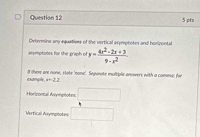 Determine any equations of the vertical asymptotes and horizontal 
asymptotes for the graph of y= (4x^2-2x+3)/9-x^2 . 
If there are none, state 'none'. Separate multiple answers with a comma; for 
example, x=-2,2. 
Horizontal Asymptotes: □ 
Vertical Asymptotes: □