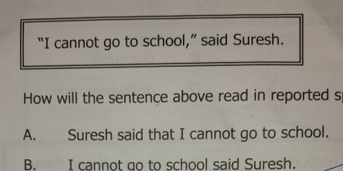 “I cannot go to school,” said Suresh.
How will the sentence above read in reported s
A. Suresh said that I cannot go to school.
B. I cannot go to school said Suresh.