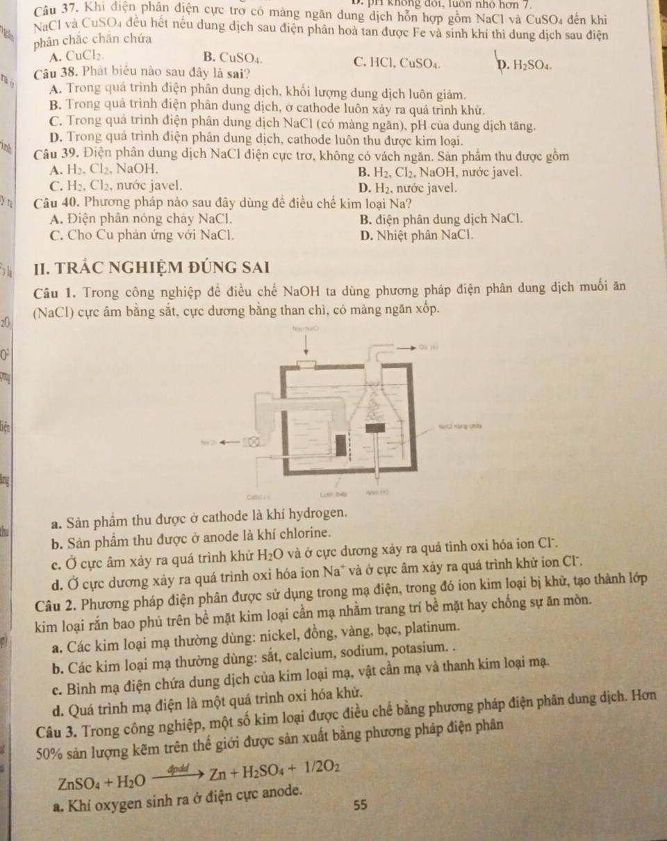 D. pH không đôi, luôn nhỏ hơn 7.
Câu 37. Khi điện phân điện cực trợ có mảng ngăn dung dịch hỗn hợp gồm NaCl và
NaCl và CuSO, đều hết nều dung dịch sau điện phân hoà tan được Fe và sinh khí thì dung dịch sau điện
phân chǎc chān chứa CuSO 4 đến khi
A. CuCl₂ B. CuSO₄. C. HCl, CuSO₄. D. H_2SO_4.
Câu 38. Phát biểu nào sau đây là sai?
Ta ở
A. Trong quá trình điện phân dung dịch, khổi lượng dung dịch luôn giảm.
B. Trong quả trình điện phân dung dịch, ở cathode luôn xảy ra quá trình khử.
C. Trong quá trình điện phân dung dịch NaCl (có màng ngăn), pH của dung dịch tăng.
D. Trong quá trình điện phân dung dịch, cathode luôn thu được kim loại.
inh
Câu 39. Điện phân dung dịch NaCl điện cực trơ, không có vách ngăn. Sản phẩm thu được gồm
A. H_2.Cl_2. , NaOH.  NaOH, nước javel.
B. H_2,Cl_2,
C. H_2,Cl_2, , nước javel. , nước javel.
D. H_2.
yn Câu 40. Phương pháp nào sau đây dùng để điều chế kim loại Na?
A. Điện phân nóng chảy NaCl. B. diện phân dung dịch NaCl.
C. Cho Cu phản ứng với NaCl. D. Nhiệt phân NaCl.
3 h II. TRÁC NGHIỆM đÚNG SAI
Câu 1. Trong công nghiệp để điều chế NaOH ta dùng phương pháp điện phân dung dịch muối ăn
20 (NaCl) cực âm bằng sắt, cực dương bằng than chì, có màng ngăn xốp.
0
on
bên
the
a. Sản phầm thu được ở cathode là khí hydrogen.
b. Sản phâm thu được ở anode là khí chlorine.
c. Ở cực âm xảy ra quá trình khử H_2O và ở cực dương xảy ra quá tình oxi hóa ion Cl.
d. Ở cực dương xảy ra quá trình oxi hóa ion Na* và ở cực âm xảy ra quá trình khử ion Cl.
Câu 2. Phương pháp điện phân được sử dụng trong mạ điện, trong đó ion kim loại bị khử, tạo thành lớp
kim loại rắn bao phủ trên bề mặt kim loại cần mạ nhằm trang trí bề mặt hay chống sự ăn mòn.
a. Các kim loại mạ thường dùng: nickel, đồng, vàng, bạc, platinum.
b. Các kim loại mạ thường dùng: sắt, calcium, sodium, potasium. .
c. Bình mạ điện chứa dung dịch của kim loại mạ, vật cần mạ và thanh kim loại mạ.
d. Quá trình mạ điện là một quá trình oxi hóa khừ.
Câu 3. Trong công nghiệp, một số kim loại được điều chế bằng phương pháp điện phân dung dịch. Hơn
50% sản lượng kẽm trên thế giới được sản xuất bằng phương pháp điện phân
ZnSO_4+H_2Oxrightarrow 4pddZn+H_2SO_4+1/2O_2
a. Khí oxygen sinh ra ở điện cực anode.
55