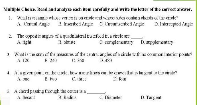 Read and analyze each item carefully and write the letter of the correct answer.
1. What is an angle whose vertex is on circle and whose sides contain chords of the circle?
A. Central Angle B. Inscribed Angle C. Circumscribed Angle D. Intercepted Angle
2. The opposite angles of a quadrilateral inscribed in a circle are_
A. right B. obtuse C. complementary D. supplementary
3. What is the sum of the measures of the central angles of a circle with no common interior points?
A. 120 B. 240 C. 360 D. 480
4. At a given point on the circle, how many line/s can be drawn that is tangent to the circle?
A. one B. two C. three D. four
5. A chord passing through the center is a _.
A. Secant B. Radius C. Diameter D. Tangent