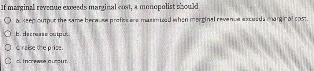 If marginal revenue exceeds marginal cost, a monopolist should
a. keep output the same because profits are maximized when marginal revenue exceeds marginal cost.
b. decrease output.
c. raise the price.
d. increase output.