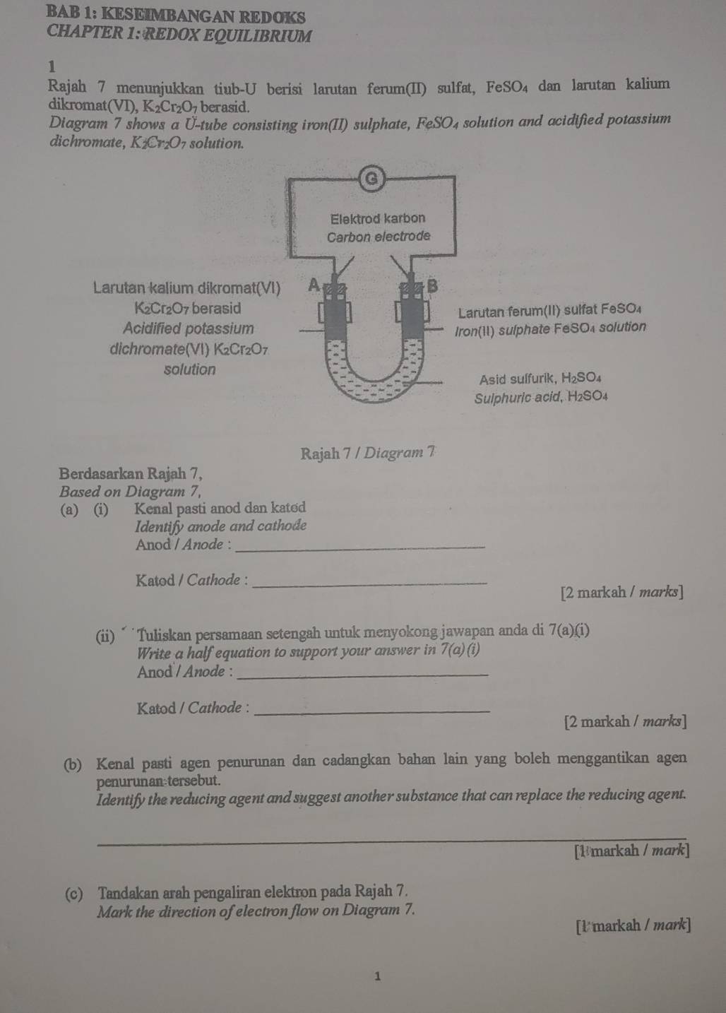 BAB 1: KESEIMBANGAN REDOKS
CHAPTER 1: REDOX EQUILIBRIUM
1
Rajah 7 menunjukkan tiub-U berisi larutan ferum(II) sulfat, FeSO_4 dan larutan kalium
dikromat(VI) ,K_2Cr_2O_7 berasid.
Diagram 7 shows a Ü-tube consisting iron(II) sulphate, FeSO_4 solution and acidified potassium
dichromate, K_2Cr_2O_7 solution.
Rajah 7 / Diagram 7
Berdasarkan Rajah 7,
Based on Diagram 7,
(a) (i) Kenal pasti anod dan kated
Identify anode and cathode
Anod / Anode :_
Katod / Cathode :_
[2 markah / marks]
(ii) “ 'Tuliskan persamaan setengah untuk menyokong jawapan anda di 7(a)(i)
Write a half equation to support your answer in 7(a)(i)
Anod / Anode :_
Katod / Cathode :_
[2 markah / marks]
(b) Kenal pasti agen penurunan dan cadangkan bahan lain yang boleh menggantikan agen
penurunan tersebut.
Identify the reducing agent and suggest another substance that can replace the reducing agent.
_
[1 markah / mark]
(c) Tandakan arah pengaliran elektron pada Rajah 7.
Mark the direction of electron flow on Diagram 7.
[l markah / mark]
1