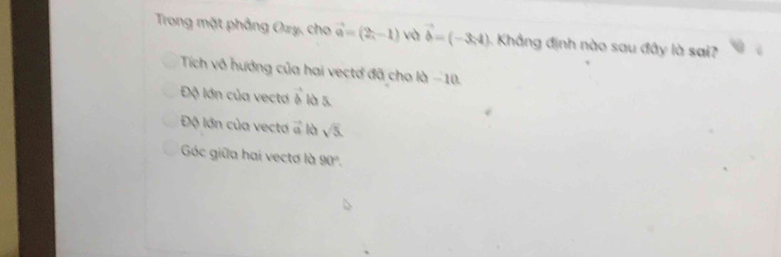 Trong mặt phẳng Ozy, cho vector a=(2,-1) và vector b=(-3,4) 5. Khẳng định nào sau đây là sai?
Tích vô hướng của hai vectơ đã cho là −10.
Độ lớn của vectơ vector b là 5.
Độ lớn của vecta vector a là sqrt(5).
Góc giữa hai vectơ là 90°.