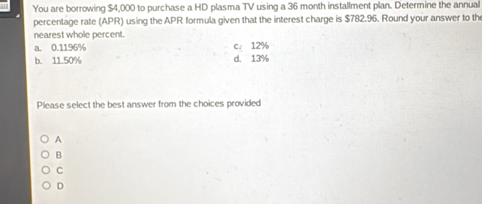 You are borrowing $4,000 to purchase a HD plasma TV using a 36 month installment plan. Determine the annual
percentage rate (APR) using the APR formula given that the interest charge is $782.96. Round your answer to th
nearest whole percent.
a. 0.1196% c. 12%
b. 11.50% d. 13%
Please select the best answer from the choices provided
A
B
C
D