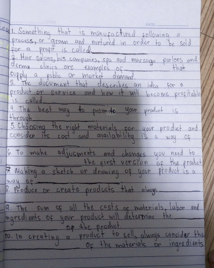e1. Something that is manutactured following a 
process, or grown and nurtured in order to be sold 
for a prepil is called_ 
9. Hair salons, bus companies, spa and massage parlors and 
derma clinics are examples of _that 
supply a public or market deand. 
3. The document that describes an idea for a 
product or service and how it will become progitable 
is called_ 
4. The best way to promate your product is 
through_ 
5. Choosing the right materials for your product and 
_ 
consider its cost and availability is a way of 
16. To make adjusments and changes you need to 
_ 
_the first version of the product 
1Making a sketch or drawing of your product is a 
way of_ 
8. produce or create products that always_ 
_ 
9. The sum of all the costs ar materials, labor and 
ingredients of your product will determine the_ 
_op the product. 
1o. In creating a product to sell, always consider the 
_of the materials or ingredients