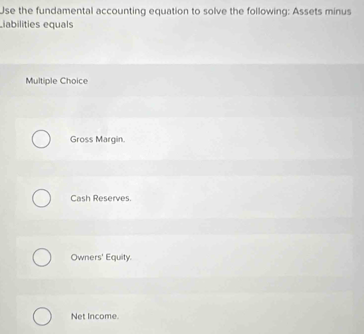 Use the fundamental accounting equation to solve the following: Assets minus
Liabilities equals
Multiple Choice
Gross Margin.
Cash Reserves.
Owners' Equity.
Net Income.