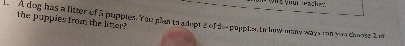 with your teacher. 
the puppies from the litter? 
1. A dog has a litter of 5 puppies. You plan to adopt 2 of the puppies. In how many ways can you choose 2 of