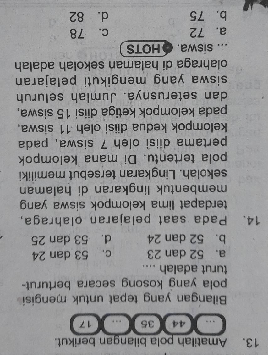 Amatilah pola bilangan berikut.
44 35 17
Bilangan yang tepat untuk mengisi
pola yang kosong secara berturut-
turut adalah ....
a. 52 dan 23 c. 53 dan 24
b. 52 dan 24 d. 53 dan 25
14. Pada saat pelajaran olahraga,
terdapat lima kelompok siswa yang
membentuk lingkaran di halaman
sekolah. Lingkaran tersebut memiliki
pola tertentu. Di mana kelompok
pertama diisi oleh 7 siswa, pada
kelompok kedua diisi oleh 11 siswa,
pada kelompok ketiga diisi 15 siswa,
dan seterusnya. Jumlah seluruh
siswa yang mengikuti pelajaran
olahraga di halaman sekolah adalah
... siswa. HOTS
a. 72 c. 78
b. 75 d. 82