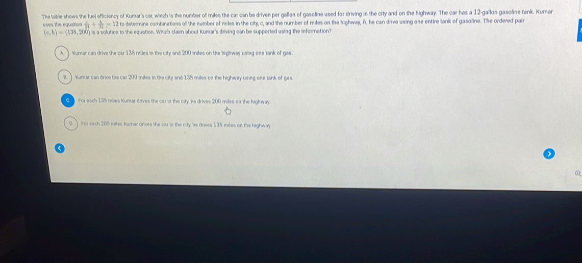 The table shows the fuel efficiency of Kumar's car, which is the number of miles the car can be driven per gallon of gasoline used for driving in the city and on the highway. The car has a 12-gallon gasoline tank. Kumar
uses the equation  c/24 + h/32 =12 to determine combinations of the number of miles in the city, c, and the number of miles on the highway, h, he can drive using one entire tank of gasoline. The ordered pair
(c,h)=(138,200) is a solution to the equation. Which claim about Kumar's driving can be supported using the information?
A Kumar can drive the car 138 miles in the city and 200 miles on the highway using one tank of gas
B Kumar can drive the car 200 miles in the city and 138 miles on the highway using one tank of gas
G For each 138 miles Kumar drives the car in the city, he drives 200 miles on the highway.
D ) For each 200 miles Kumar drives the car in the city, he drives 138 miles on the highway
<
Q