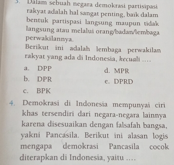 Dalam sebuah negara demokrasi partisipasi
rakyat adalah hal sangat penting, baik dalam
bentuk partispasi langsung maupun tidak
langsung atau melalui orang/badan/lembaga
perwakilannya.
Berikut ini adalah lembaga perwakilan
rakyat yang ada di Indonesia, kecuali ...
a. DPP d. MPR
b. DPR e. DPRD
c. BPK
4. Demokrasi di Indonesia mempunyai ciri
khas tersendiri dari negara-negara lainnya
karena disesuaikan dengan falsafah bangsa,
yakni Pancasila. Berikut ini alasan logis
mengapa demokrasi Pancasila cocok
diterapkan di Indonesia, yaitu ..