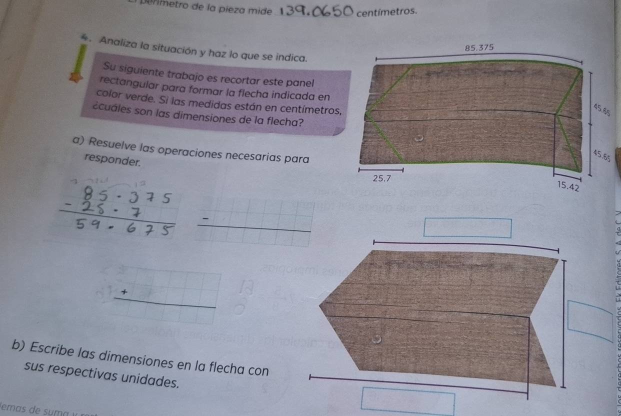 ermetro de la pieza mide
_centímetros.
. Analiza la situación y haz lo que se indica.
Su siguiente trabajo es recortar este panel
rectangular para formar la flecha indicada en
color verde. Si las medidas están en centímetros
¿cuáles son las dimensiones de la flecha?
a) Resuelve las operaciones necesarias para
responder.
_ -□ 
□
beginarrayr □  +□  hline endarray
frac circ 
b) Escribe las dimensiones en la flecha con
sus respectivas unidades.
□