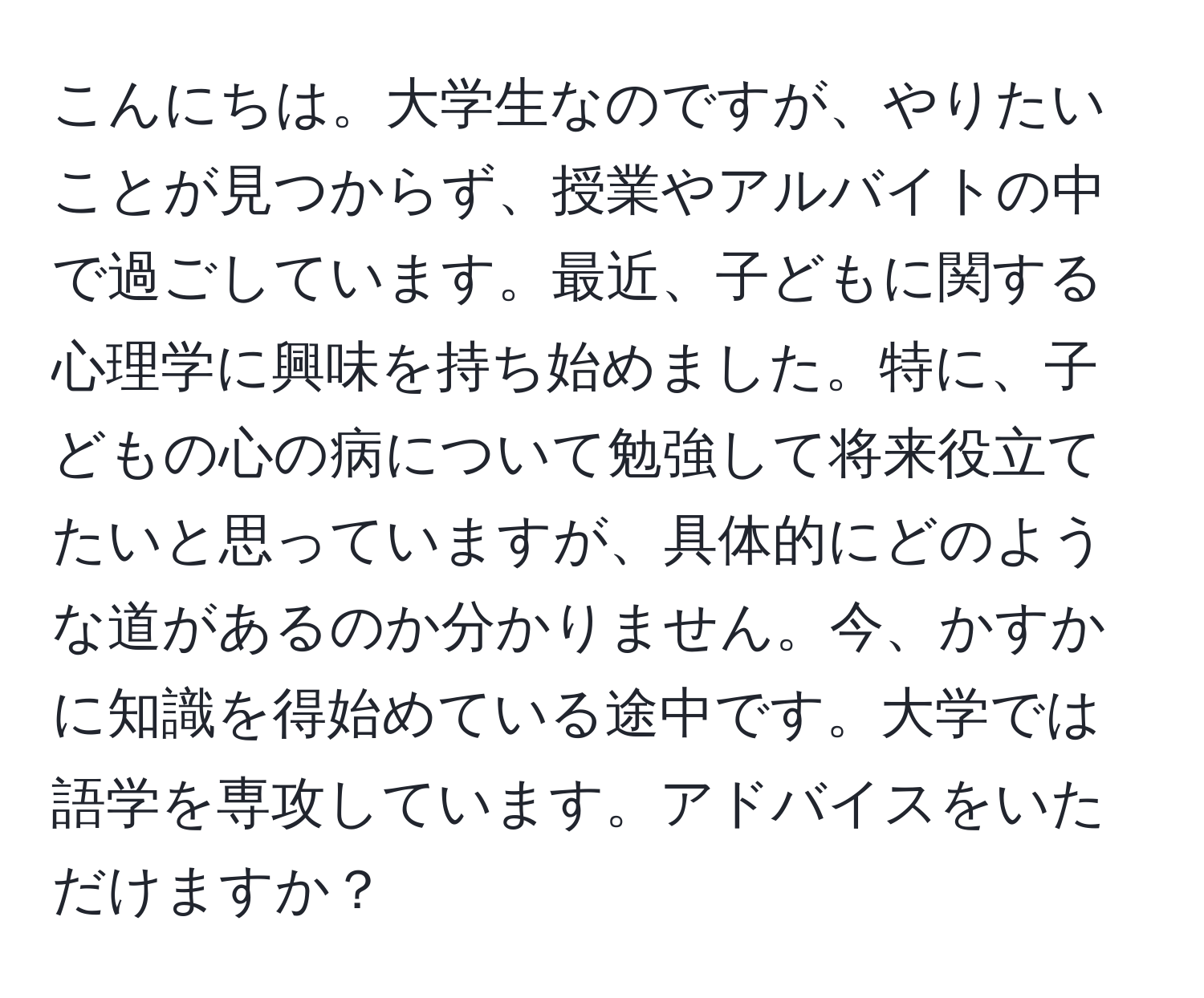 こんにちは。大学生なのですが、やりたいことが見つからず、授業やアルバイトの中で過ごしています。最近、子どもに関する心理学に興味を持ち始めました。特に、子どもの心の病について勉強して将来役立てたいと思っていますが、具体的にどのような道があるのか分かりません。今、かすかに知識を得始めている途中です。大学では語学を専攻しています。アドバイスをいただけますか？