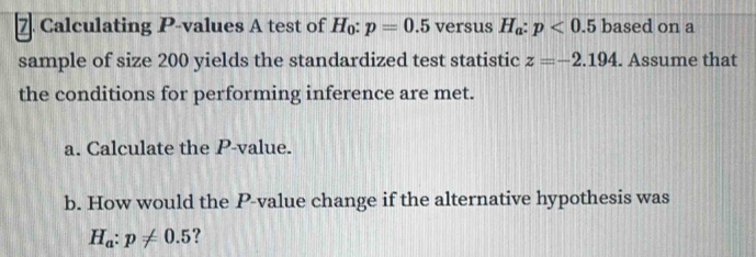 Calculating P -values A test of H: p=0.5 versus H_a:p<0.5 based on a 
sample of size 200 yields the standardized test statistic z=-2.194. Assume that 
the conditions for performing inference are met. 
a. Calculate the P -value. 
b. How would the P -value change if the alternative hypothesis was
H_a:p!= 0.5 ?