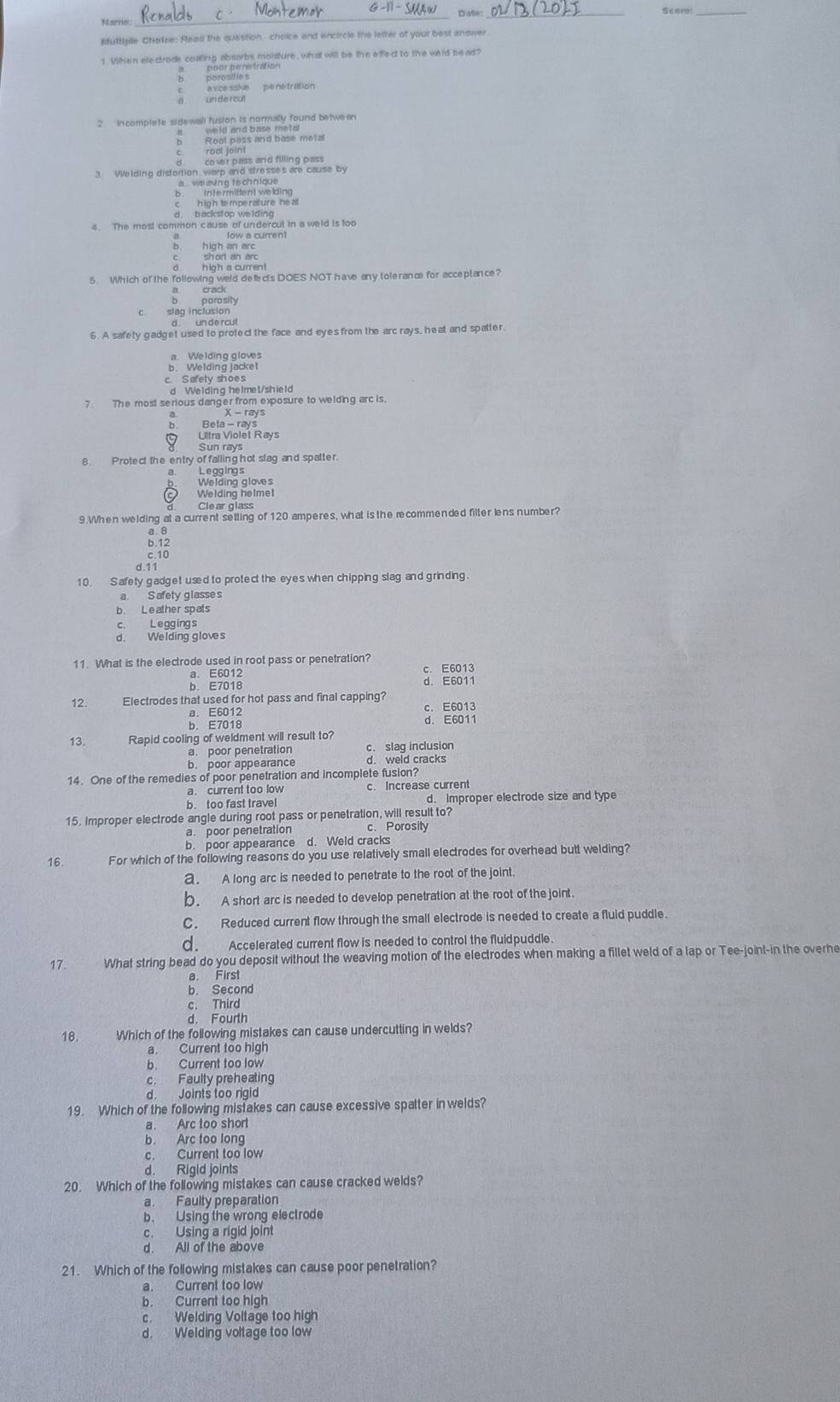 Datio
_
Hame
__
Muttiple Chatze: Read the question, choice and encircle the lefter of your best anower
1 When ale-ctrode coating absorbs moisture, wha will be the effect to the weld be ad?
exce sske   pené tration
un de roul
3. Welding distortion warp and stresses are cause by
a    we sing ts ch ni que .
Inte rmittent welding
h igh tempe rature he al
d backstop welding 
4. The most common cause of undercul in a weld is too
b. high an erc
5. Which of the following weld defects DOES NOT have any toleranæ for acceplance?
crack
porosity
c. slag inclusion
d un de rcul
6. A safety gadget used to protect the face and eyes from the arc rays, heat and spatter
a. Welding gloves
b. Welding jacket
c Safely shoes
d We lding he Imet/shie ld
7 The most serious danger from exposure to welding arc is.
9 Lltra Violet Rays
Sun rays
8. Protect the entry of falling hot slag and spatter.
a. Leggings
Welding gloves
Welding helmet
Clear glass
9. When welding at a current setting of 120 amperes, what is the recommended filter lens number?
2.13
d.11
10 S afety gadget used to protect the eyes when chipping slag and grinding.
a. S afety glasse s
b. Le ather spats
c. Leggings
d. Welding gloves
11. What is the electrode used in root pass or penetration? c. E6013
a. E6012
b. E7018 d. E6011
12 Electrodes that used for hot pass and final capping? c. E6013
a. E6012 d. E6011
13. Rapid cooling of weldment will result to?
a. poor penetration
b. poor appearance d. weld cracks
14. One of the remedies of poor penetration and incomplete fusion?
a. current too low c. Increase current
b. too fast travel d. improper electrode size and type
15. Improper electrode angle during root pass or penetration, will result to?
a. poor penetration c. Porosity
b. poor appearance d. Weld cracks
16. For which of the following reasons do you use relatively small electrodes for overhead butt welding?
a. A long arc is needed to penetrate to the root of the joint.
b. A short arc is needed to develop penetration at the root of the joint
C. Reduced current flow through the small electrode is needed to create a fluid puddle.
d. Accelerated current flow is needed to control the fluidpuddle.
17. What string bead do you deposit without the weaving motion of the electrodes when making a fillet weld of a lap or Tee-joint-in the overhe
a. First
b. Second
c. Third
d. Fourth
18. Which of the following mistakes can cause undercutting in welds?
a. Current too high
b. Current too low
c. Faulty preheating
d. Joints too rigid
19. Which of the following mistakes can cause excessive spatter in welds?
a. Arc too short
b. Arc too long
c. Current too low
d. Rigid joints
20. Which of the following mistakes can cause cracked welds?
a. Faulty preparation
b. Using the wrong electrode
c. Using a rigid joint
d. All of the above
21. Which of the following mistakes can cause poor penetration?
a. Current too low
b. Current too high
c. Welding Voltage too high
d. Welding voltage too low