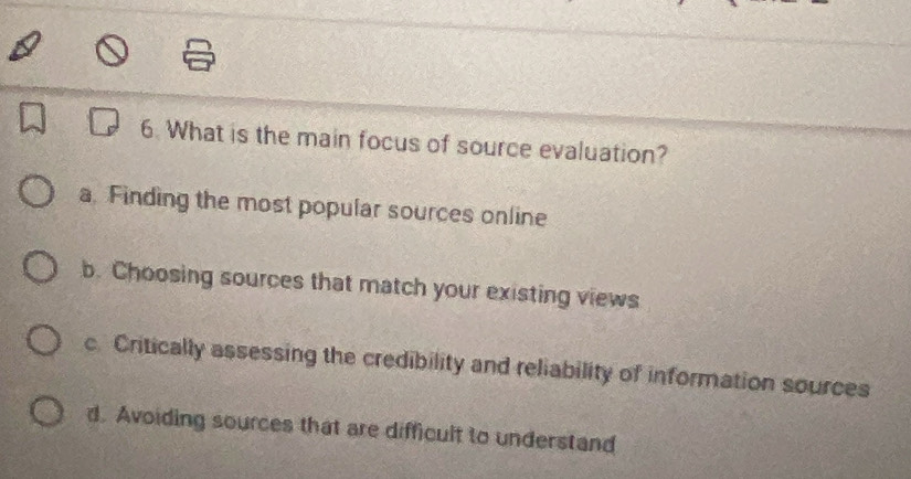 What is the main focus of source evaluation?
a. Finding the most popular sources online
b. Choosing sources that match your existing views
c. Critically assessing the credibility and reliability of information sources
d. Avoiding sources that are difficult to understand