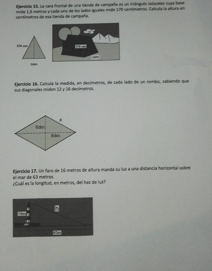 La cara frontal de una tienda de campaña es un triángulo isósceles cuya base 
mide 1,6 metros y cada uno de los lados iguales mide 170 centímetros. Calcula la altura en
centímetros de esa tienda de campaña. 
Ejercicio 16. Calcula la medida, en decímetros, de cada lado de un rombo, sabiendo que 
sus diagonales miden 12 y 16 decímetros. 
Ejercicio 17. Un faro de 16 metros de altura manda su luz a una distancia horizontal sobre 
el mar de 63 metros. 
¿Cuál es la longitud, en metros, del haz de luz?