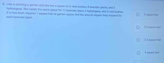 Lisa is planting a garden and she has a space for 6 rose bushes, 8 lavender plants, and 3
hydrangeas. She needs the same space for 12 lavender plans, 3 hydrangeas, and 4 rose bushes.
If a rose bush requires 7 square feet of garden space, find the area (in square feet) required for 2 square feet
each lavender plant.
5.5 square feet
3.5 square feet
8 square feet