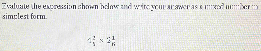 Evaluate the expression shown below and write your answer as a mixed number in 
simplest form.
4 2/5 * 2 1/6 