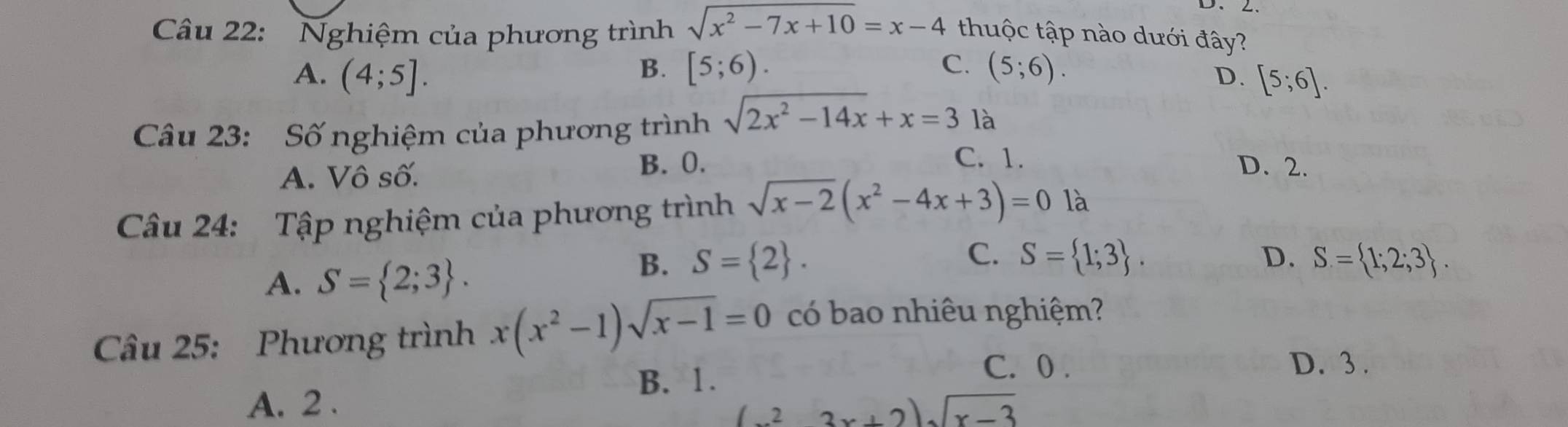 D、2、
Câu 22: Nghiệm của phương trình sqrt(x^2-7x+10)=x-4 thuộc tập nào dưới đây?
B. [5;6). C. (5;6).
A. (4;5]. [5;6]. 
D.
Câu 23: Số nghiệm của phương trình sqrt(2x^2-14x)+x=3 là
A. Vô số. B. 0.
C. 1. D. 2.
Câu 24: Tập nghiệm của phương trình sqrt(x-2)(x^2-4x+3)=01a
C.
A. S= 2;3.
B. S= 2. S= 1;3. D. S= 1;2;3. 
Câu 25: Phương trình x(x^2-1)sqrt(x-1)=0 có bao nhiêu nghiệm?
B. 1.
C. 0. D. 3.
A. 2 . (x^23x+2)sqrt(x-3)