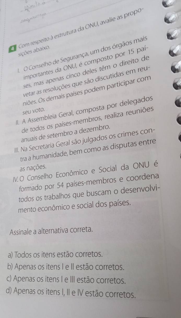 Com respeito à estrutura da ONU, avalie as propo
sições abaixo.
O Conselho de Segurança, um dos órgãos mais
importantes da ONU, é composto por 15 país
ses, mas apenas cinco deles têm o direito de
vetar as resoluções que são discutidas em reu-
niões. Os demais países podem participar com
II. A Assembleia Geral, composta por delegados
seu voto.
de todos os países-membros, realiza reuniões
anuais de setembro a dezembro.
III. Na Secretaria Geral são julgados os crimes con-
tra a humanidade, bem como as disputas entre
as nações.
IV. O Conselho Econômico e Social da ONU é
formado por 54 países-membros e coordena
todos os trabalhos que buscam o desenvolvi-
mento econômico e social dos países.
Assinale a alternativa correta.
a) Todos os itens estão corretos.
b) Apenas os itens I e II estão corretos.
c) Apenas os itens I e III estão corretos.
d) Apenas os itens I, II e IV estão corretos.