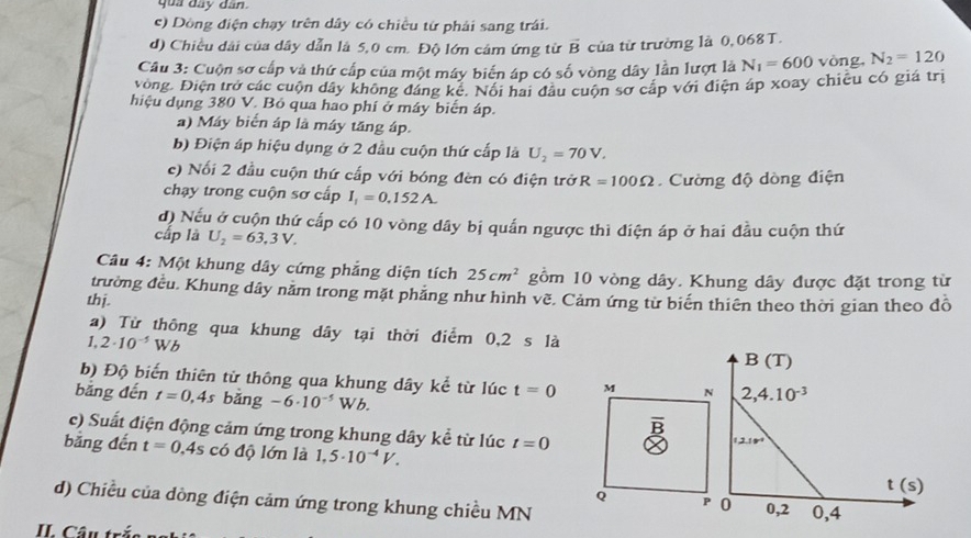 quả đây dân
c) Dòng điện chạy trên dây có chiều từ phải sang trái.
d) Chiều dài của dây dẫn là 5,0 cm. Độ lớn cảm ứng từ vector B của tử trường là 0, 068 T.
Câu 3: Cuộn sơ cấp và thứ cấp của một máy biển áp có số vòng dây lần lượt là N_1=600 vòng, N_2=120
vòng. Điện trở các cuộn đây không đáng ké. Nổi hai đầu cuộn sơ cấp với điện áp xoay chiều có giá trị
hiệu dụng 380 V. Bỏ qua hao phí ở máy biến áp.
a) Máy biển áp là máy tăng áp
b) Điện áp hiệu dụng ở 2 đầu cuộn thứ cấp là U_2=70V.
c) Nối 2 đầu cuộn thứ cấp với bóng đèn có điện trở R=100Omega Cường độ dòng điện
chạy trong cuộn sơ cấp I_1=0.152A.
đ) Nếu ở cuộn thứ cấp có 10 vòng dây bị quấn ngược thì điện áp ở hai đầu cuộn thứ
cấp là U_2=63,3V.
Câu 4: Một khung dây cứng phẳng diện tích 25cm^2 gồm 10 vòng dây. Khung dây được đặt trong từ
trường đều. Khung dây năm trong mặt phăng như hình về. Cảm ứng từ biển thiên theo thời gian theo đồ
thj.
a) Từ thông qua khung dây tại thời điểm 0,2 s là
1,2· 10^(-5)Wb
b) Độ biến thiên từ thông qua khung dây kể từ lúc t=0 M N
bằng đến t=0,4s bǎng -6· 10^(-5)Wb.
c) Suất điện động cảm ứng trong khung dây kể từ lúc t=0
bằng đến t=0.4s có độ lớn là 1,5· 10^(-4)V.
d) Chiều của dòng điện cảm ứng trong khung chiều MN 
Q P
II. Câu trắ