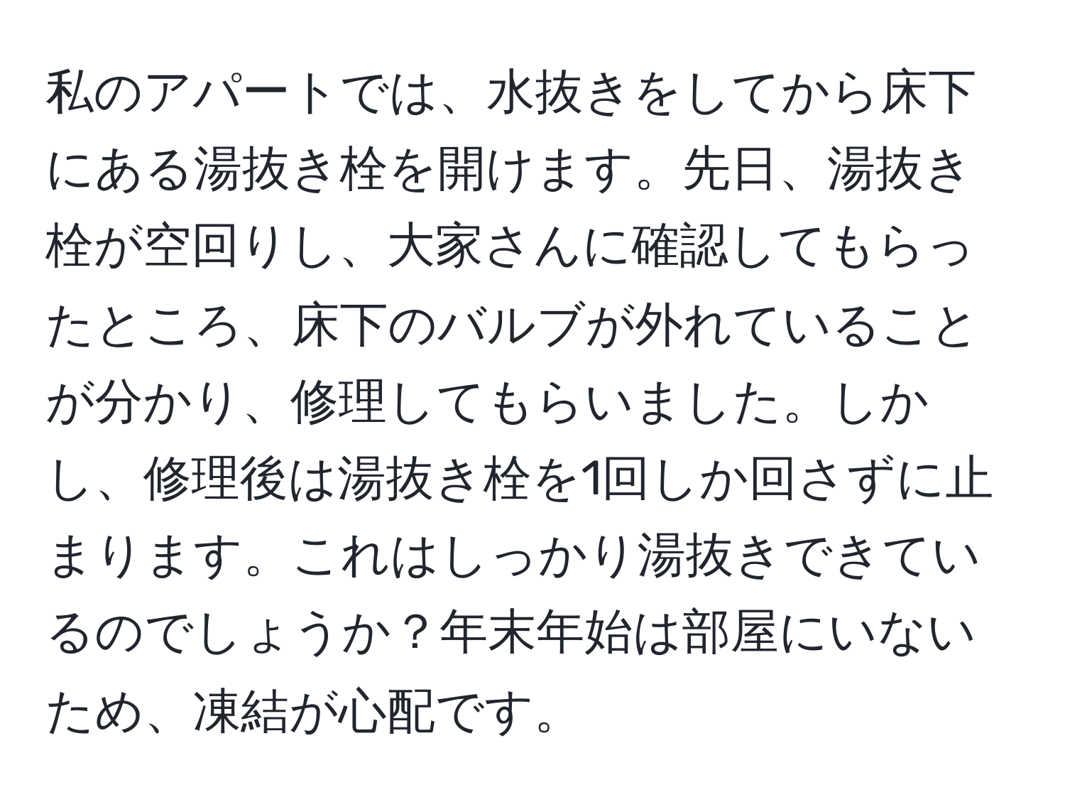 私のアパートでは、水抜きをしてから床下にある湯抜き栓を開けます。先日、湯抜き栓が空回りし、大家さんに確認してもらったところ、床下のバルブが外れていることが分かり、修理してもらいました。しかし、修理後は湯抜き栓を1回しか回さずに止まります。これはしっかり湯抜きできているのでしょうか？年末年始は部屋にいないため、凍結が心配です。