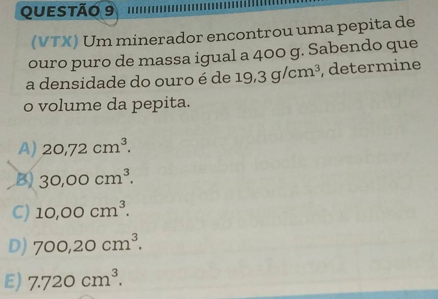 (VTX) Um minerador encontrou uma pepita de
ouro puro de massa igual a 400 g. Sabendo que
a densidade do ouro é de 19,3g/cm^3 , determine
o volume da pepita.
A) 20,72cm^3.
B) 30,00cm^3.
C) 10,00cm^3.
D) 700,20cm^3.
E) 7.720cm^3.