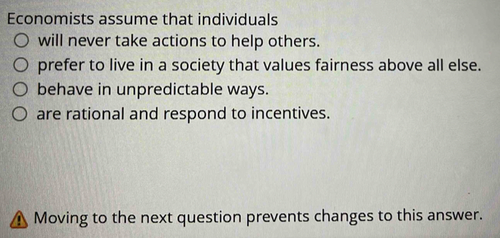 Economists assume that individuals
will never take actions to help others.
prefer to live in a society that values fairness above all else.
behave in unpredictable ways.
are rational and respond to incentives.
 Moving to the next question prevents changes to this answer.