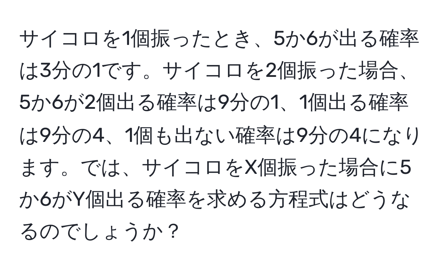 サイコロを1個振ったとき、5か6が出る確率は3分の1です。サイコロを2個振った場合、5か6が2個出る確率は9分の1、1個出る確率は9分の4、1個も出ない確率は9分の4になります。では、サイコロをX個振った場合に5か6がY個出る確率を求める方程式はどうなるのでしょうか？