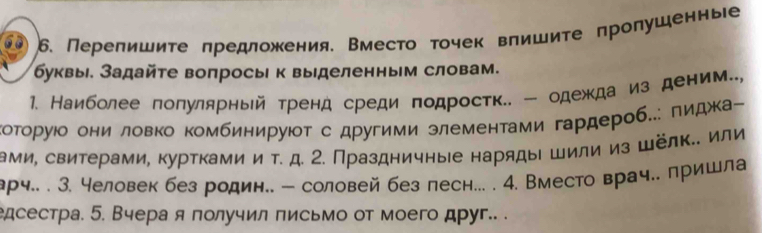 Перелишиτе πредложения. Вместо τочек влишите πролушеннье 
буквы. Задайτе вопросы к выделенным словам. 
1. Наиболее лолулярньй тренд среди подростк.. - одежда из деним.., 
которуюδ они ловко комбинируюот с другими злементами гардероб..: πидкаー 
ами, свитерами, куртками и τ. д. 2. Праздничные наряды шили из шёлκ.. или 
арч.. . 3. человек без родин.. - соловей без песн... . 4. Вместо врач.. пришла 
дсестра. 5. Вчера я получил письмо от моего друг.. .