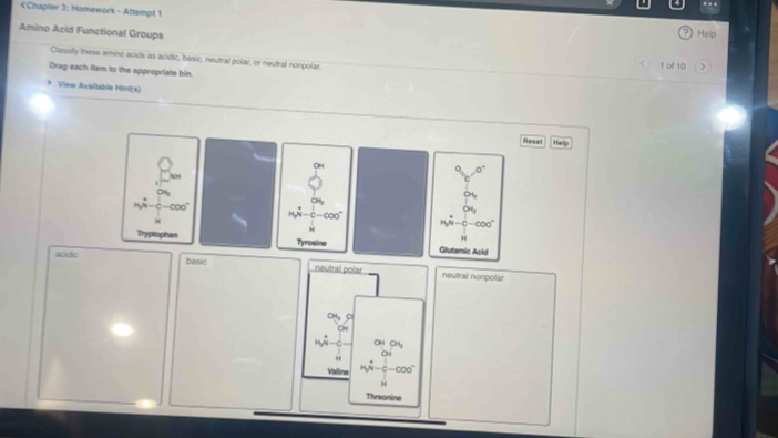 Chapter 3: Homework - Attempt 1 
Amino Acid Functional Groups 
Hein 
Classilly these arminó acids as acidic, basic, neutral polar, or neutral nonpolar 1 of 10 
Drag each item to the appropriate bin 
View Axallable Hint(s) 
Resel He! 
Tryptophan Tyrosine Glutamie Acid 
acidic basic n éutral pl neutral nonpolar 
Valline W-C-000
Threonine