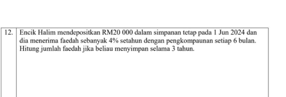 Encik Halim mendepositkan RM20 000 dalam simpanan tetap pada 1 Jun 2024 dan 
dia menerima faedah sebanyak 4% setahun dengan pengkompaunan setiap 6 bulan. 
Hitung jumlah faedah jika beliau menyimpan selama 3 tahun.